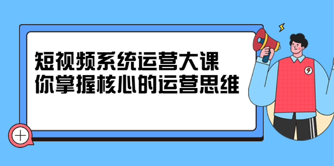 短视频系统运营大课，你掌握核心的运营思维 价值7800元-创盟网