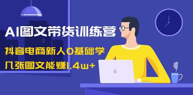 AI图文带货训练营：抖音电商新人0基础学，几张图文能赚1.4w+-创盟网