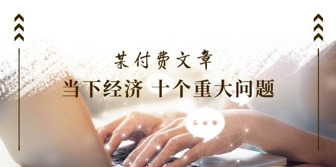 某付费文章《当下经济 十个重大问题》覆盖了大家关心的全部经济类话题-创盟网