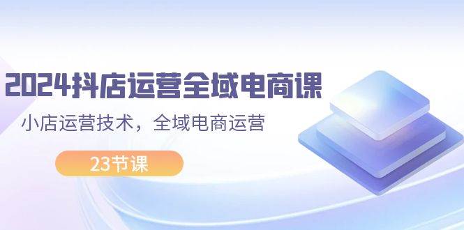 2024抖店运营-全域电商课，小店运营技术，全域电商运营（23节课）-创盟网