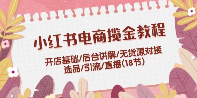小红书电商揽金教程：开店基础/后台讲解/无货源对接/选品/引流/直播(18节)-创盟网