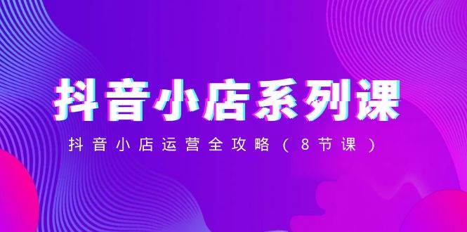 抖音小店-系列课，抖音小店运营全攻略（8节课）-创盟网