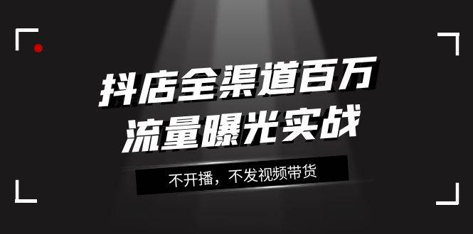抖店-全渠道百万流量曝光实战，不开播，不发视频带货（16节课）-创盟网