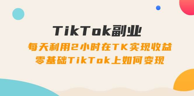 TikTok副业：每天利用2小时在TK实现收益，零基础TikTok上如何变现，34节程-创盟网