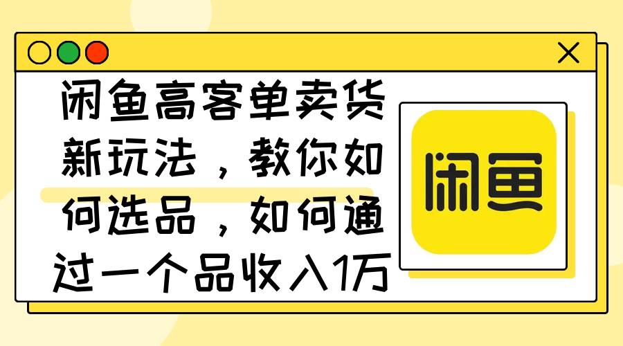 闲鱼高客单卖货新玩法，教你如何选品，如何通过一个品收入1万+-创盟网
