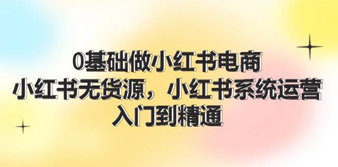 0基础做小红书电商，小红书无货源，小红书系统运营，入门到精通 (70节)-创盟网