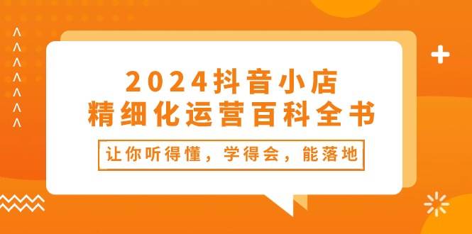 2024抖音小店-精细化运营百科全书：让你听得懂，学得会，能落地（34节课）-创盟网