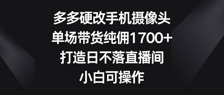 多多硬改手机摄像头，单场带货纯佣1700+，打造日不落直播间，小白可操作-创盟网