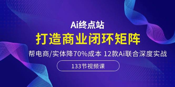 Ai终点站，打造商业闭环矩阵，帮电商/实体降70%成本，12款Ai联合深度实战-创盟网