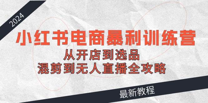 2024小红书电商暴利训练营：从开店到选品，混剪到无人直播全攻略-创盟网