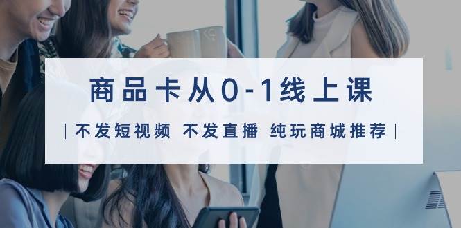 商品卡从0-1线上课（不发短视频 不发直播 纯玩商城推荐）32节课-创盟网