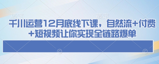 千川运营12月底线下课，自然流+付费+短视频让你实现全链路爆单-创盟网