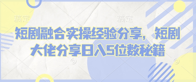 短剧融合实操经验分享，短剧大佬分享日入5位数秘籍-创盟网