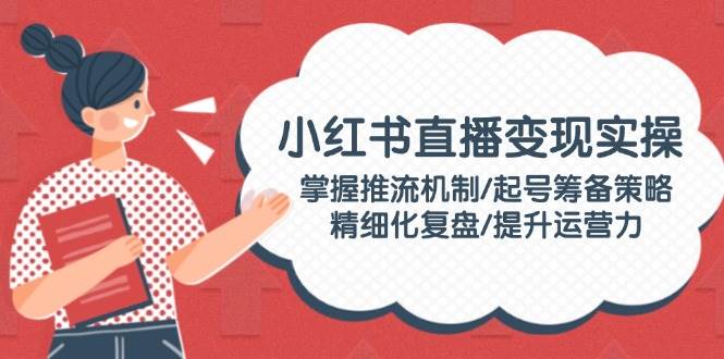 小红书直播变现实操：掌握推流机制/起号筹备策略/精细化复盘/提升运营力-创盟网