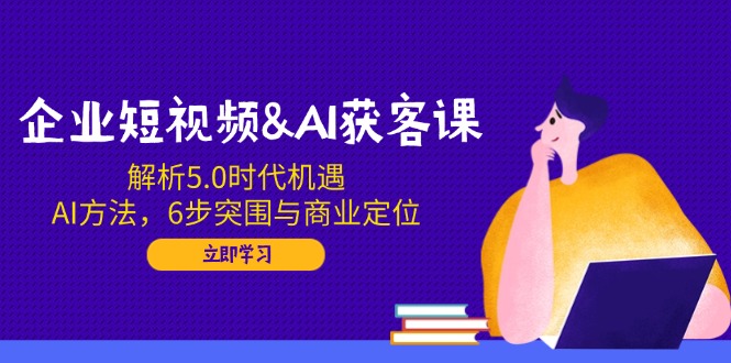 企业短视频&AI获客课：解析5.0时代机遇，AI方法，6步突围与商业定位-创盟网