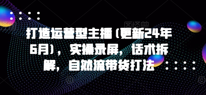 打造运营型主播(更新25年2月)，实操录屏，话术拆解，自然流带货打法-创盟网