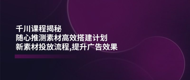 千川课程揭秘：随心推测素材高效搭建计划,新素材投放流程,提升广告效果-创盟网